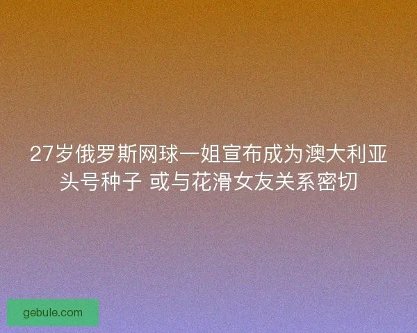 27岁俄罗斯网球一姐宣布成为澳大利亚头号种子 或与花滑女友关系密切