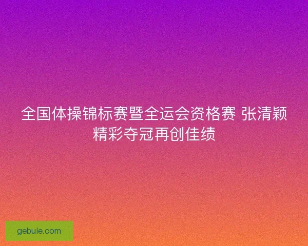 全国体操锦标赛暨全运会资格赛 张清颖精彩夺冠再创佳绩