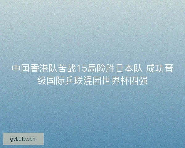 中国香港队苦战15局险胜日本队 成功晋级国际乒联混团世界杯四强