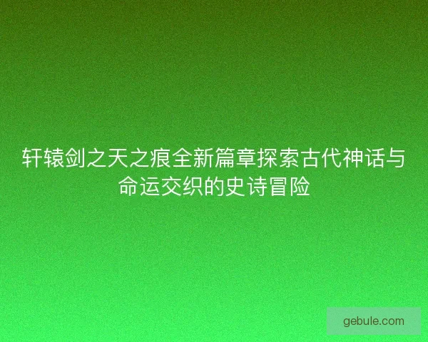 轩辕剑之天之痕全新篇章探索古代神话与命运交织的史诗冒险