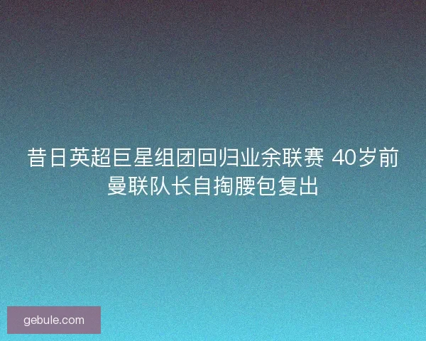 昔日英超巨星组团回归业余联赛 40岁前曼联队长自掏腰包复出