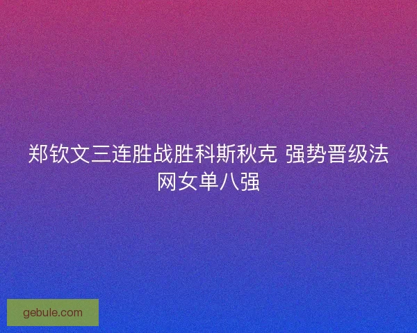 郑钦文三连胜战胜科斯秋克 强势晋级法网女单八强