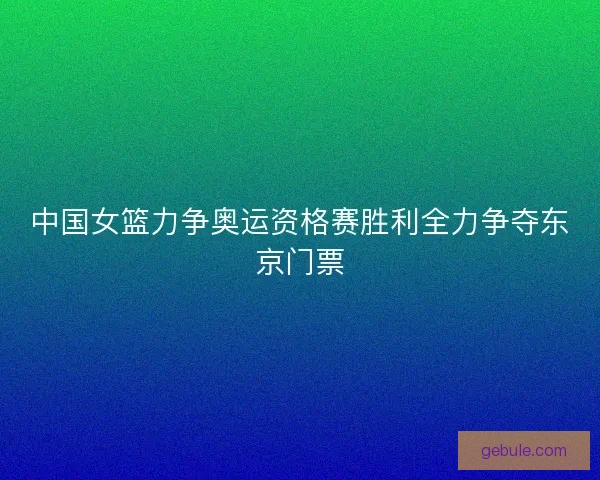 中国女篮力争奥运资格赛胜利全力争夺东京门票