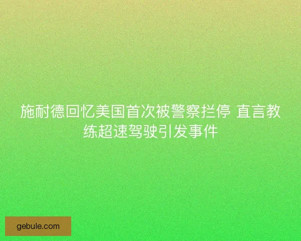施耐德回忆美国首次被警察拦停 直言教练超速驾驶引发事件 施耐德回忆美国首次被警察拦停 直言教练超速驾驶引发事件