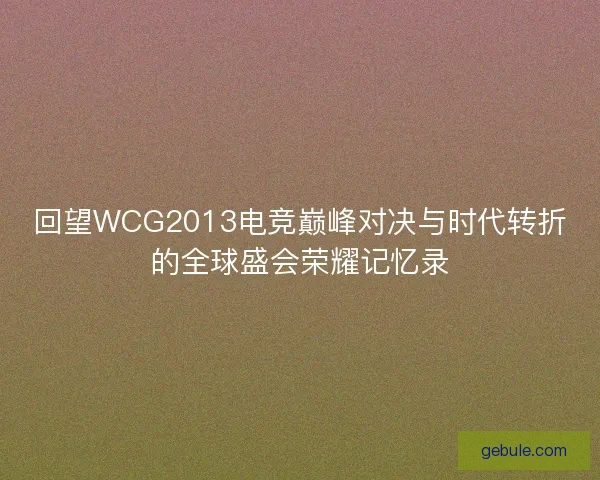 回望WCG2013电竞巅峰对决与时代转折的全球盛会荣耀记忆录 回望WCG2013电竞巅峰对决与时代转折的全球盛会荣耀记忆录