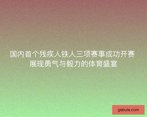 国内首个残疾人铁人三项赛事成功开赛 展现勇气与毅力的体育盛宴