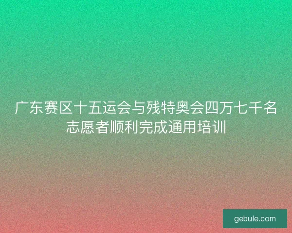 广东赛区十五运会与残特奥会四万七千名志愿者顺利完成通用培训