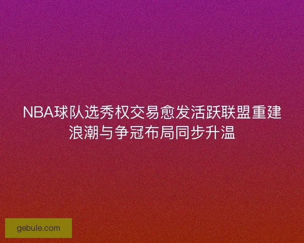 NBA球队选秀权交易愈发活跃联盟重建浪潮与争冠布局同步升温