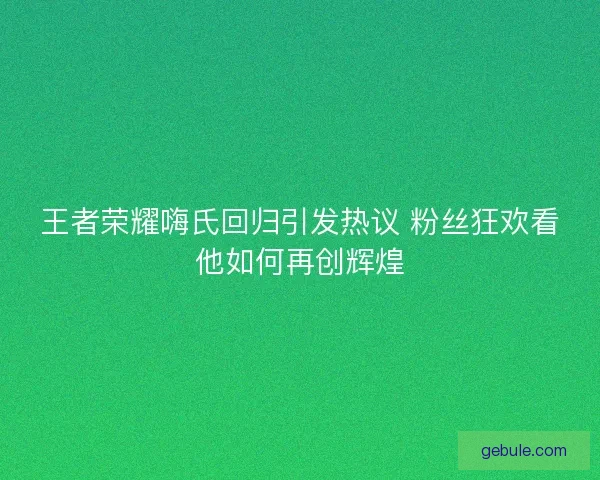 王者荣耀嗨氏回归引发热议 粉丝狂欢看他如何再创辉煌